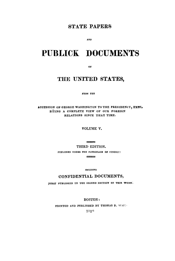 handle is hein.cow/sppudus0005 and id is 1 raw text is: STATE PAPERS
AND
PUBLICK    DOCUMENTS

THE UNITED STATES,
FROM TIE
ACCESSION OF GEORGE WASHINGTON TO THE PRESIDENCY, EX[T,
BITING A COMPLETE VIEW OF OUR FOREIGN
RELATIONS SINCE THAT TIME.

VOLUME V.
THIRD EDITION.
FUKLISHED UNDER THE PATRONAGE OF CONGREz
INCLUDING
CONFIDENTIAL DOCUMENTS,

'IR&T PUBLISUD IN THE SECOND EDITION OF THIS WOR.
BOSTON:
FRINTED AND PUBLISHED .BY THOMAS B. W'Ar'
1210


