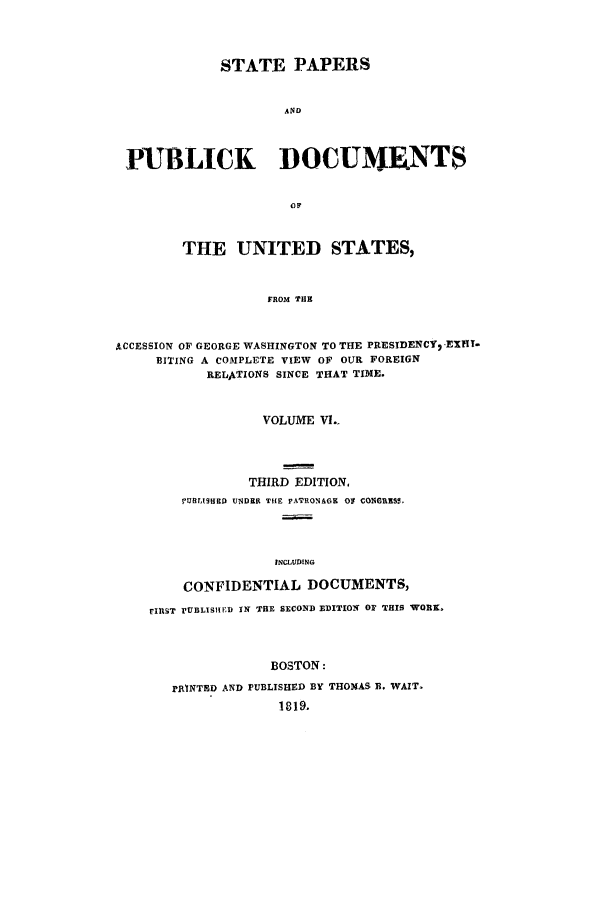 handle is hein.cow/sppudus0006 and id is 1 raw text is: STATE PAPERS
AND
PUBLICK DOCUMERNTS
0 1?
THE UNITED STATES,
FROM THE
ACCESSION OF GEORGE WASHINGTON TO THE PRESIDENCY2 -EXHi-
BITING A COMPLETE VIEW OF OUR FOREIGN
RELATIONS SINCE THAT TIME.
VOLUME VI..
THIRD EDITION.
PURITg9HD UNDER THE PATRONAGE O CONGRESS.
INCLUDING
CONFIDENTIAL DOCUMENTS,
FIiRST rUBLISRIED IN THE SECOND EDITION o THIS WORK.
BOSTON:
PRINTED AND PUBLISHED BY THOMAS B. WAIT.
1819.


