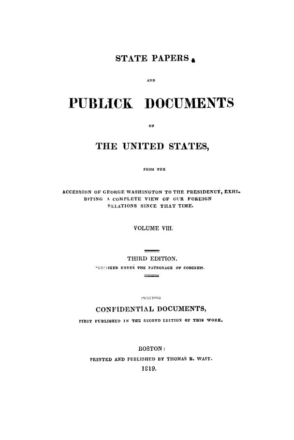 handle is hein.cow/sppudus0008 and id is 1 raw text is: STATE PAPERS
AND
PUBLICK    DOCUMENTS

THE UNITED STATES,
FROM TI E
ACCESSION OF GEORGE WASHINGTON TO THE PRESIDENCY, EXHI.
BITING A COMd PLETE VIEW OF OUR FOREIGN
RELATIONS SINCE THAT TIME.
VOLUME VIII.
THIRD EDITION.
UE IUNDER THE PATRONAGE OF CONGREW.
!NCLU'DING
CONFIDENTIAL DOCUMENTS,
FIRST PUBLISHED IN THE SECOND EDITION OF THIS WORK.
BOSTON:
PRINTED AND PUELISHED BY THOMAS U. WAIT.
1819.


