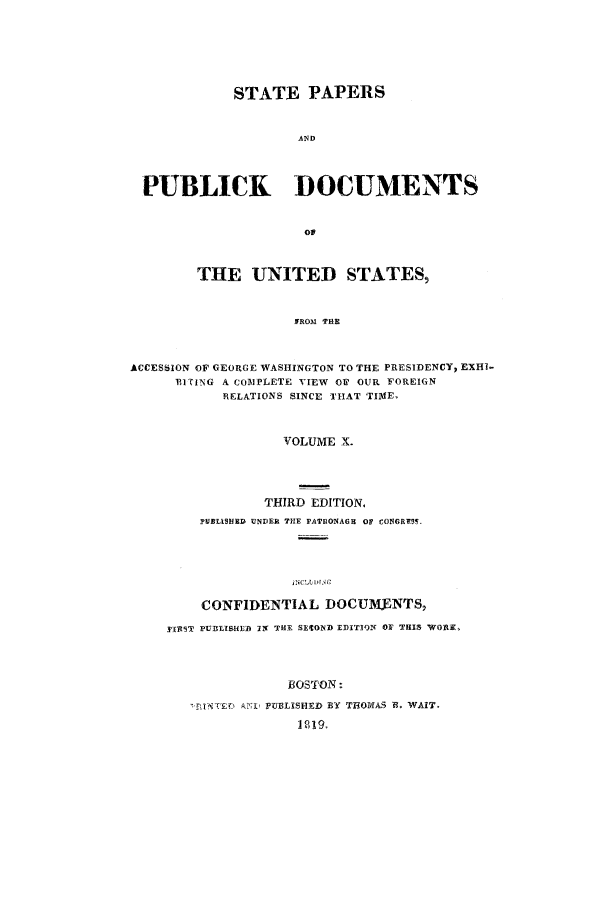 handle is hein.cow/sppudus0010 and id is 1 raw text is: STATE PAPERS
AND
PUBLICK DOCUMENTS
Op
THE UNITED STATES,
9PROM  P E
ACCESSION OF GEORGE WASHINGTON TO THE PRESIDENCY, EXHI-
13ITING A COIPLETE VIEW Ov OUR FOREIGN
RELATIONS SINCE THAT TIME,
VOLUME X.
THIRD EDITION.
PBLISHED UNDER TlE PATUONAGH OF CONORTS5.
jNC,'L~l.Nr
CONFIDENTIAL DOCUMNTS,
TII9IT PUBLISHIE IN THE SEON1)D DITIQN OF THIS Wo0i,
BOSTON:
7RINTE  Ao) PUBLISHED BY TH9OMAS B. WAIT.
12191


