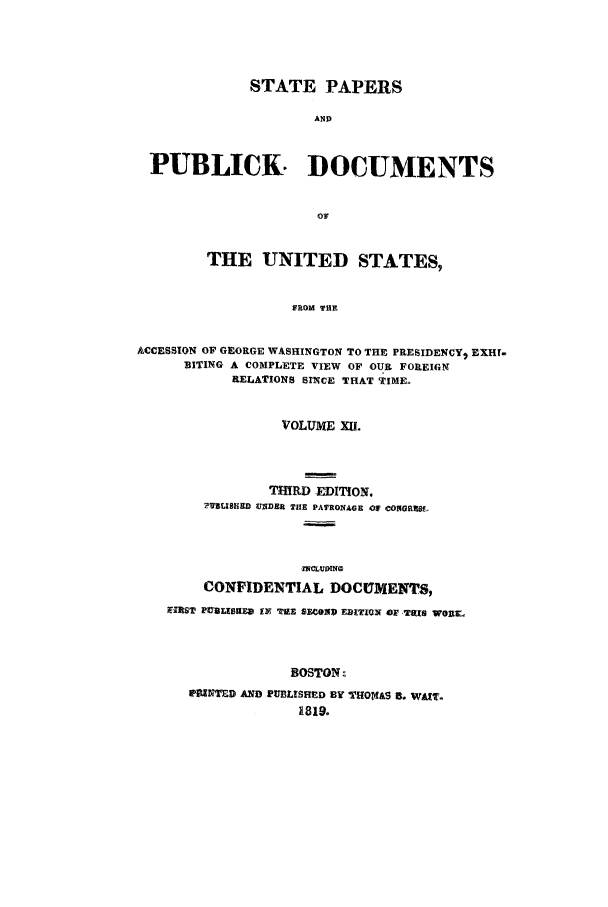 handle is hein.cow/sppudus0012 and id is 1 raw text is: STATE PAPERS
AND
PUBLICK. DOCUMENTS
oF
THE UNITED STATES,
FROM THE
ACCESSION OF GEORGE WASHINGTON TO THE PRESIDENCY. EXHf-
BITING A COMPLETE VIEW OF OUR FOREIGN
RELATIONS SINCE THAT TIME.
VOLUME Xia.
THIRD EDITION.
?VLLIBEBD UNDER TIE PATRONAGE Of CONGRZU,
,ICLUMING
CONFIDENTIAL DOCUMENTS,
IERST PURIXK3sD IN TZE SEC.OMI EDITION OF Tas Wo3T-
BOSTON-
?PNTED AND PUBLISHED BY TrHOtrt&S I. WAIr.
1819.


