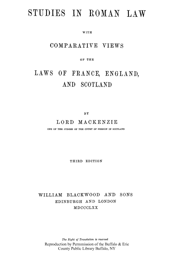 handle is hein.cow/srcvifes0001 and id is 1 raw text is: STUDIES IN      ROMAN     LAW
WITH
COMPARATIVE VIEWS
OF THE
LAWS OF FRANCE, ENGLAND,
AND SCOTLAND
BY
LORD MACKENZIE
ONE OF THE JUDGES OF THE COURT OF SESSION IN SCOTLAND

THIRD EDITION
WILLIAM BLACKWOOD AND SONS
EDINBURGH AND LONDON
MDCCCLXX
The Right of Translation is reserved
Reproduction by Permmission of the Buffalo & Erie
County Public Library Buffalo, NY


