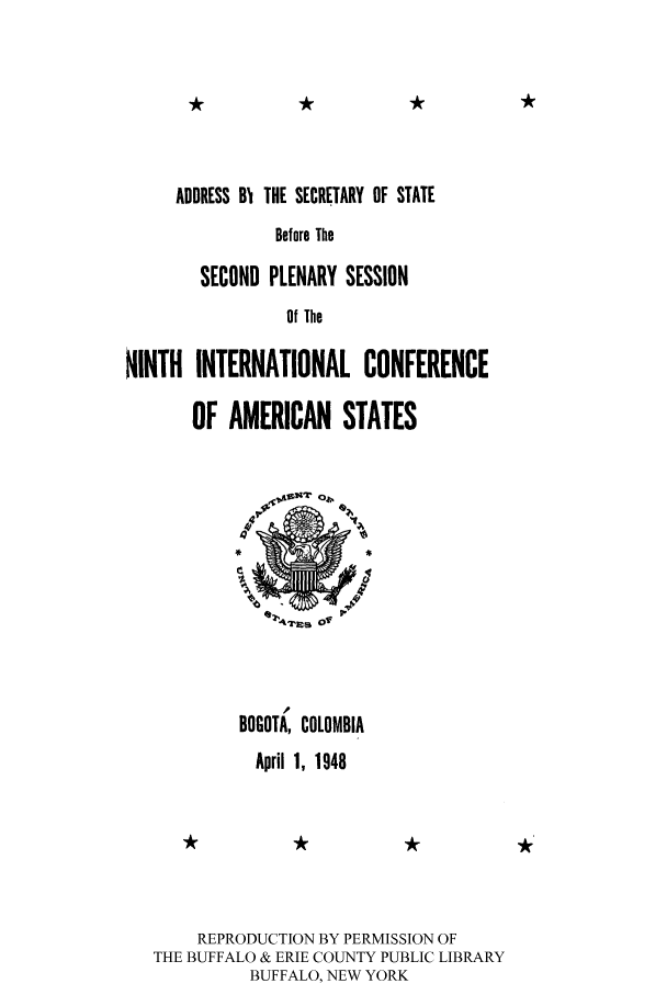 handle is hein.cow/ssbtsps0001 and id is 1 raw text is: *k                    *k

ADDRESS BI THE SECRETARY OF STATE
Before The
SECOND PLENARY SESSION
Of The

NINTH INTERNATIONAL CONFERENCE
OF AMERICAN STATES
BOGOTA, COLOMBIA
April 1, 1948

REPRODUCTION BY PERMISSION OF
THE BUFFALO & ERIE COUNTY PUBLIC LIBRARY
BUFFALO, NEW YORK


