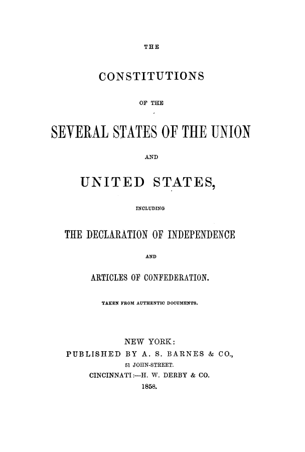 handle is hein.cow/sssyear0001 and id is 1 raw text is: THE

CONSTITUTIONS
OF THE
SEVERAL STATES OF THE UNION
AkND
UNITED STATES,
INOLUDING
THE DECLARATION OF INDEPENDENCE

AND

ARTICLES OF CONFEDERATION.
TAKEN FROM AUTHENTIC DOCUMENTS.
NEW YORK:
PUBLISHED BY A. S. BARNES & CO.,
51 JOHN-STREET.
CINCINNATI:-H. W. DERBY & CO.
1858.


