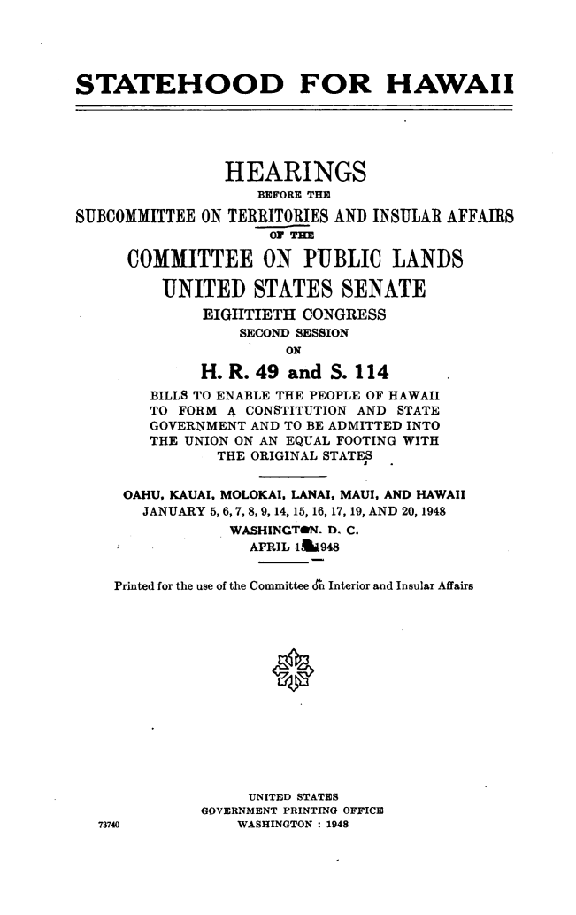 handle is hein.cow/sthdhi0001 and id is 1 raw text is: 





STATEHOOD FOR HAWAII


                HEARINGS
                   BEFORE THE

SUBCOMMITTEE ON TERRITORIES AND INSULAR AFFAIRS
                     OF THE

      COMMITTEE ON PUBLIC LANDS

         UNITED STATES SENATE
             EIGHTIETH CONGRESS
                 SECOND SESSION
                      ON

             H. R. 49 and S. 114
        BILLS TO ENABLE THE PEOPLE OF HAWAII
        TO FORM A CONSTITUTION AND STATE
        GOVERNMENT AND TO BE ADMITTED INTO
        THE UNION ON AN EQUAL FOOTING WITH
               THE ORIGINAL STATES


     OAHU, KAUAI, MOLOKAI, LANAI, MAUI, AND HAWAII
       JANUARY 5, 6, 7, 8, 9, 14, 15, 16, 17, 19, AND 20, 1948
                WASHINGTON- D, C.
                  APRIL 1&948


    Printed for the use of the Committee or Interior and Insular Affairs




                     *









                  UNITED STATES
             GOVERNMENT PRINTING OFFICE
  73740          WASHINGTON : 1948



