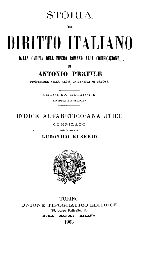 handle is hein.cow/strital0009 and id is 1 raw text is: STORIA
DEL
DIRITTO ITALIANO
DALLA CADUTA DELL' IMPERO ROMANO ALLA CODIFICAPONE,
DI
ANTONIO PERTILE
PROFESSORE NELLA REGIA UNIJERSITA DI ?ADOVA
SECONDA EDIZIONE
RIVEDUTA E MIGLIORATA
INDICE ALFABETICO-ANALITICO
CO MPILAT0
DALL'AVVOCATO
LUDOVICO EUSEBIO
TORINO
UNIONE TIPOGRAFICO-EDITRICE
28, Corso Raffaello, 28
ROMA - NAPOLI - MILANO
1903


