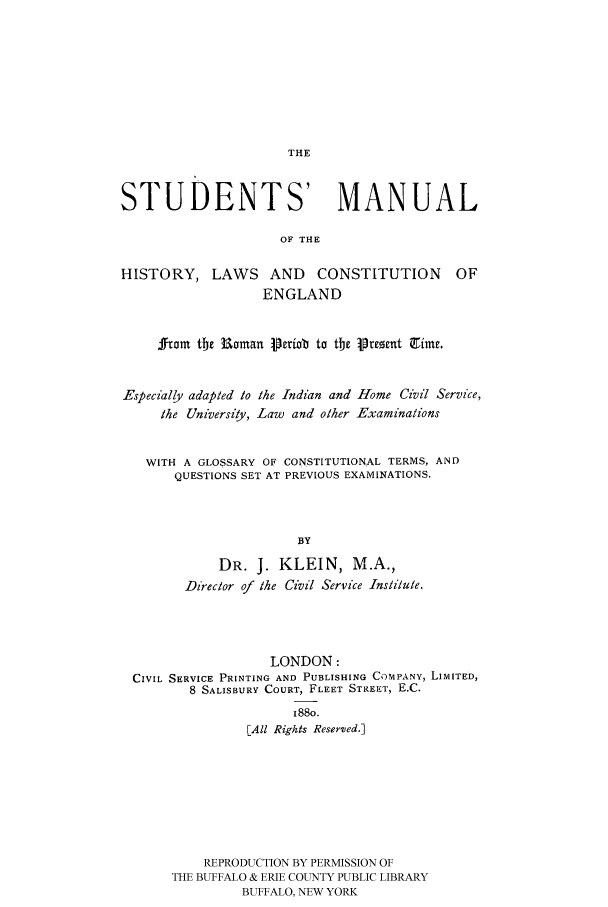 handle is hein.cow/stumrpp0001 and id is 1 raw text is: 








THE


STUDENTS' MANUAL

                     OF THE

HISTORY, LAWS AND CONSTITUTION OF
                   ENGLAND


     rom tbe Roman Perioab to tte iprezeut gimr.


Especially adapted to the Indian and Home Civil Service,
     the University, Law and other Examinations


   WITH A GLOSSARY OF CONSTITUTIONAL TERMS, AND
       QUESTIONS SET AT PREVIOUS EXAMINATIONS.



                       BY
             DR. J. KLEIN, M.A.,
        Director of the Civil Service Institute.


                  LONDON:
CIVIL SERVICE PRINTING AND PUBLISHING COMPANY, LIMITED,
        8 SALISBURY COURT, FLEET STREET, E.C.
                     I88o.
               [All Rights Reser'ved.]








         REPRODUCTION BY PERMISSION OF
     THE BUFFALO & ERIE COUNTY PUBLIC LIBRARY
              BUFFALO, NEW YORK


