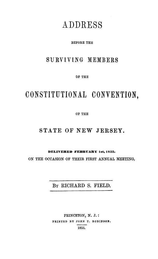 handle is hein.cow/surmcnj0001 and id is 1 raw text is: ADDRESS
BEFORE THE
SURVIVING MEMBERS
OF THE
CONSTITUTIONAL CONVENTION,
OF THE
STATE OF NEW         JERSEY.
DELIVERED FEBRUARY lst, 1853.
ON THE OCCASION OF THEIR FIRST ANNUAL MEETING,

By RICHARD S. FIELD.

PRINCETON, N. J.:
PRINTED BY JOHN T. ROBINSON.
1858.


