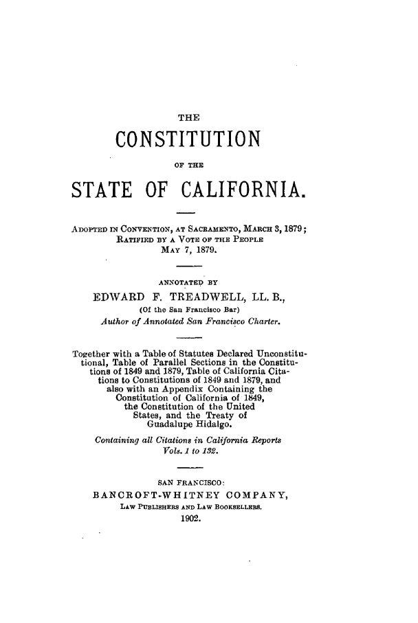 handle is hein.cow/sutreaca0001 and id is 1 raw text is: THE

CONSTITUTION
OF THE
STATE OF CALIFORNIA.
ADOPTED IN CONVENTION, AT SACRAMENTO, MARCH 3, 1879;
RATIFIED BY A VOTE OF THE PEOPLE
MAY 7, 1879.
ANNOTATED BY
EDWARD      F. TREADWELL, LL. B.,
(Of the San Francisco Bar)
Author of Annotated San Francisco Charter.
Together with a Table of Statutes Declared Unconstitu-
tional, Table of Parallel Sections in the Constitu-
tions of 1849 and 1879, Table of California Cita-
tions to Constitutions of 1849 and 1879, and
also with an Appendix Containing the
Constitution of California of 1849,
the Constitution of the United
States, and the Treaty of
Guadalupe Hidalgo.
Containing all Citations in California Reports
Vols. 1 to 132.
SAN FRANCISCO:
BANCROFT-WHITNEY COMPANY,
LAW PUBLISHERS AND LAW BOOKSELLERS.
1902.


