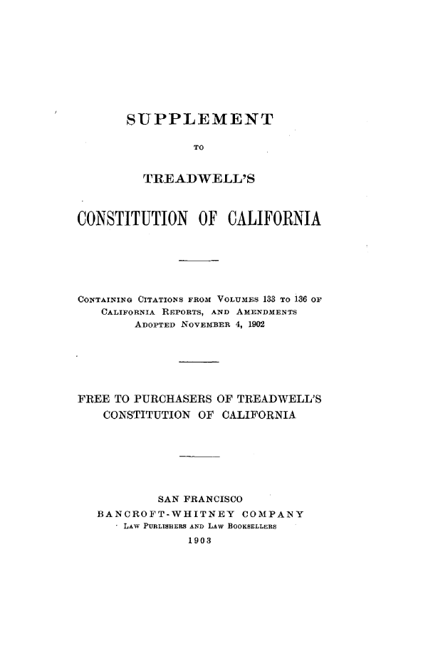 handle is hein.cow/sutreacas0001 and id is 1 raw text is: SUPPLEMENT
TO
TREADWELL'S

CONSTITUTION       OF  CALIFORNIA
CONTAINING CITATIONS FROM VOLUMBS 133 TO i36 OF
CALIFORNIA RIPORTS, AND AMENDMENTS
ADOPTED NOVEMBER 4, 1902
FREE TO PURCHASERS OF TREADWELL'S
CONSTITUTION OF CALIFORNIA
SAN FRANCISCO
BANCROFT-WHITNEY COMPANY
LAW PUBLISHERS AND LAW BOOKSELLERS
1903


