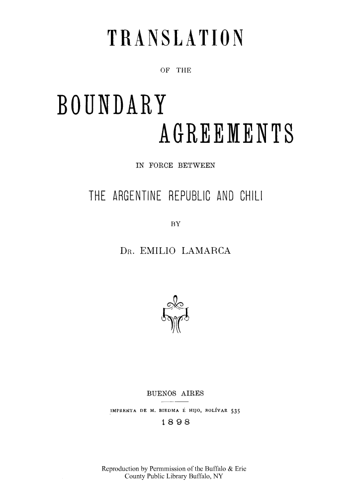 handle is hein.cow/tbargch0001 and id is 1 raw text is: TRANSLATION
OF THE
BOUNDARY
AGREEMENTS

IN FORCE BETWEEN
THE ARGENTINE REPUBLIC AND CHILI
BY
DR. EMILIO LAMARCA

BUENOS AIRES
IMPREPNTA DE M. BIEDMA 1 HIJO, BOLIVAR 535
8i898
Reproduction by Permmission of the Buffalo & Erie
County Public Library Buffalo, NY


