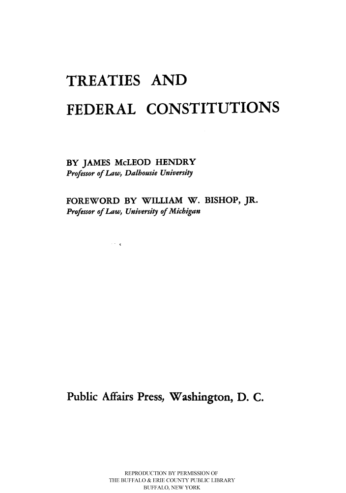 handle is hein.cow/tfeconsti0001 and id is 1 raw text is: 






TREATIES AND


FEDERAL CONSTITUTIONS




BY JAMES McLEOD HENDRY
Professor of Law, Dalhousie University


FOREWORD
Professor of Law,


BY WILLIAM W.
University of Michigan


BISHOP, JR.


Public Affairs Press, Washington, D. C.






            REPRODUCTION BY PERMISSION OF
        THE BUFFALO & ERIE COUNTY PUBLIC LIBRARY
               BUFFALO, NEW YORK



