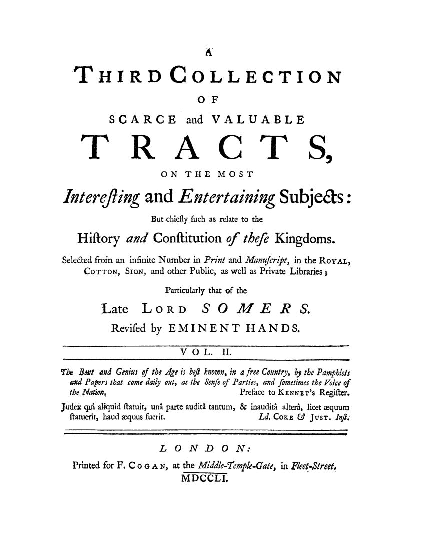 handle is hein.cow/thicovt0002 and id is 1 raw text is: THIRD COLLECTION
OF

SCARCE

R

and VALUABLE

A

C

ON THE MOST

Interefling and Entertaining

Subje&s:

But chiefly fuch as relate to the
Hiftory and Conftitution of theft Kingdoms.
Seleded froin an infinite Number in Print and Manucript, in the ROYAL,
COTTON, SION, and other Public, as well as Private Libraries;
Particularly that of the

Late LO R D

SOMERS.

Revifed by EMINENT HANDS.

VOL. II.
TU But and Genius of the Age is beft known, in a free Country, by the Pamphlets
and Papers that come daily out, as the Senfie of Parties, and fometimes the Voice of
tIe NMtio,                                  Preface to KENNET'S Regifter.
Judex qxyi aliquid itatuit, una parte audit tantum, & inaudita alterS, licet equum
ftatuerit, haud xquus fuerit.                     Ld. CoKE &    JUST. InfT.
LONDON:
Printed for F. C  o  A N, at the Middle-7iemple-Gate, in Fleet-$treet,
MDCCLI.

T

T


