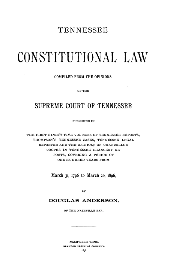 handle is hein.cow/tnconlaw0001 and id is 1 raw text is: TENNESSEE
CONSTITUTIONAL LAW
COMPILED FROM THE OPINIONS
OF THE
SUPREME COURT OF TENNESSEE
PUBLISHED IN
THE FIRST NINETY-FIVE VOLUMES OF TENNESSEE REPORTS,
THOMPSON'S TENNESSEE CASES, TENNESSEE LEGAL
REPORTER AND THE OPINIONS OF CHANCELLOR
COOPER IN TENNESSEE CHANCERY RE-
PORTS, COVERING A PERIOD OF
ONE HUNDRED YEARS FROM
March 31, 1796 to March 2o, 1896,
BY
DOUGLAS ANDERSON,

OF THE NASHVILLE BAR.
NASH ILLE, TENN.
31RANDON PRINTING COMPANY.
x896.


