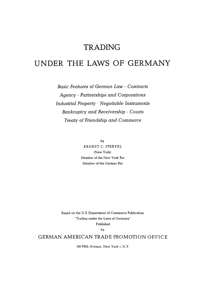handle is hein.cow/trundne0001 and id is 1 raw text is: TRADING
UNDER THE LAWS OF GERMANY
Basic Features of German Law - Contracts
Agency - Partnerships and Corporations
Industrial Property - Negotiable Instruments
Bankruptcy and Receivership . Courts
Treaty of Friendship and Commerce
by
ERNEST C. STEEFEL
(New York)
Member of the New York Bar
Member of the German Bar
Based on the U.S.Department of Commerce Publication
'Trading under the Laws of Germany
Published
by
GERMAN AMERICAN TRADE PROMOTION OFFICE
350 Fifth Avenue, New York 1, N.Y.


