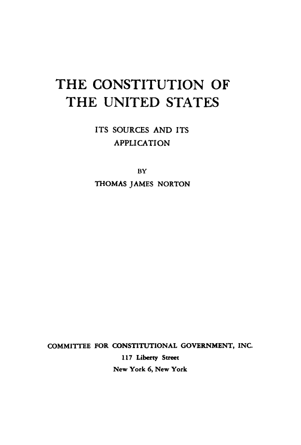 handle is hein.cow/ttuioesit0001 and id is 1 raw text is: THE CONSTITUTION OF
THE UNITED STATES
ITS SOURCES AND ITS
APPLICATION
BY
THOMAS JAMES NORTON
COMMITTEE FOR CONSTITUTIONAL GOVERNMENT, INC.
117 Liberty Street
New York 6, New York


