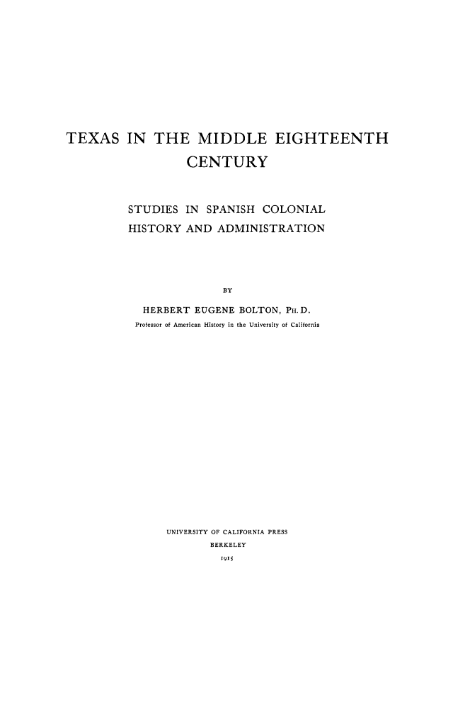 handle is hein.cow/txmidec0001 and id is 1 raw text is: 















TEXAS IN THE MIDDLE EIGHTEENTH


                    CENTURY




          STUDIES   IN SPANISH  COLONIAL

          HISTORY   AND  ADMINISTRATION






                          BY

             HERBERT EUGENE  BOLTON, PH.D.
           Professor of American History in the University of California


UNIVERSITY OF CALIFORNIA PRESS
       BERKELEY
         1915


