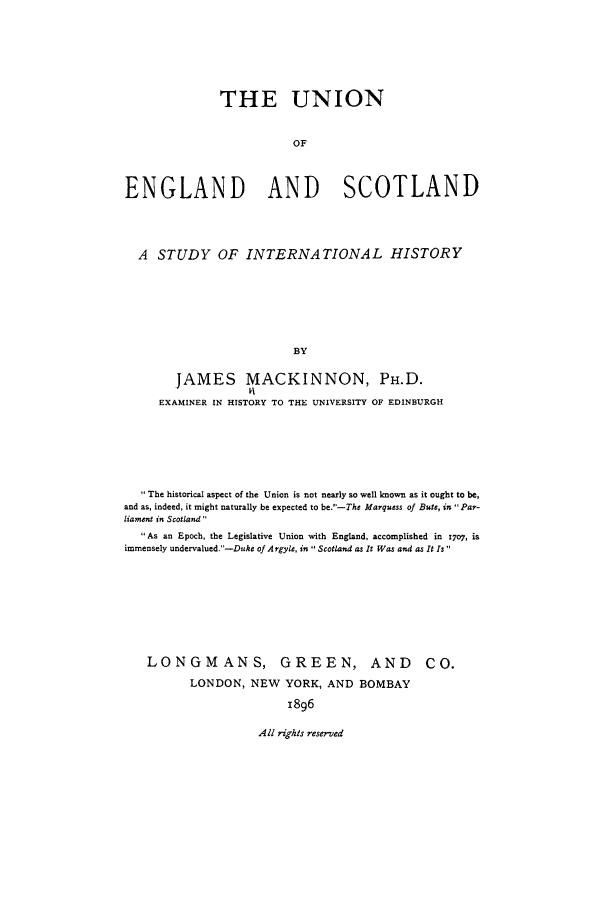handle is hein.cow/uensint0001 and id is 1 raw text is: THE UNION
OF
ENGLAND      AND    SCOTLAND
A STUDY OF INTERNATIONAL HISTORY
BY
JAMES MACKINNON, PH.D.
EXAMINER IN HISTORY TO THE UNIVERSITY OF EDINBURGH

 The historical aspect of the Union is not nearly so well known as it ought to be,
and as, indeed, it might naturally be expected to be.-The Marquess of Bute, in Par-
liament in Scotland
As an Epoch, the Legislative Union with England, accomplished in 17o7, is
immensely undervalued.-Duke of Argyle, in Scotland as It Was and as It Is
LONGMANS, GREEN, AND CO.
LONDON, NEW YORK, AND BOMBAY
1896

All rights reserved



