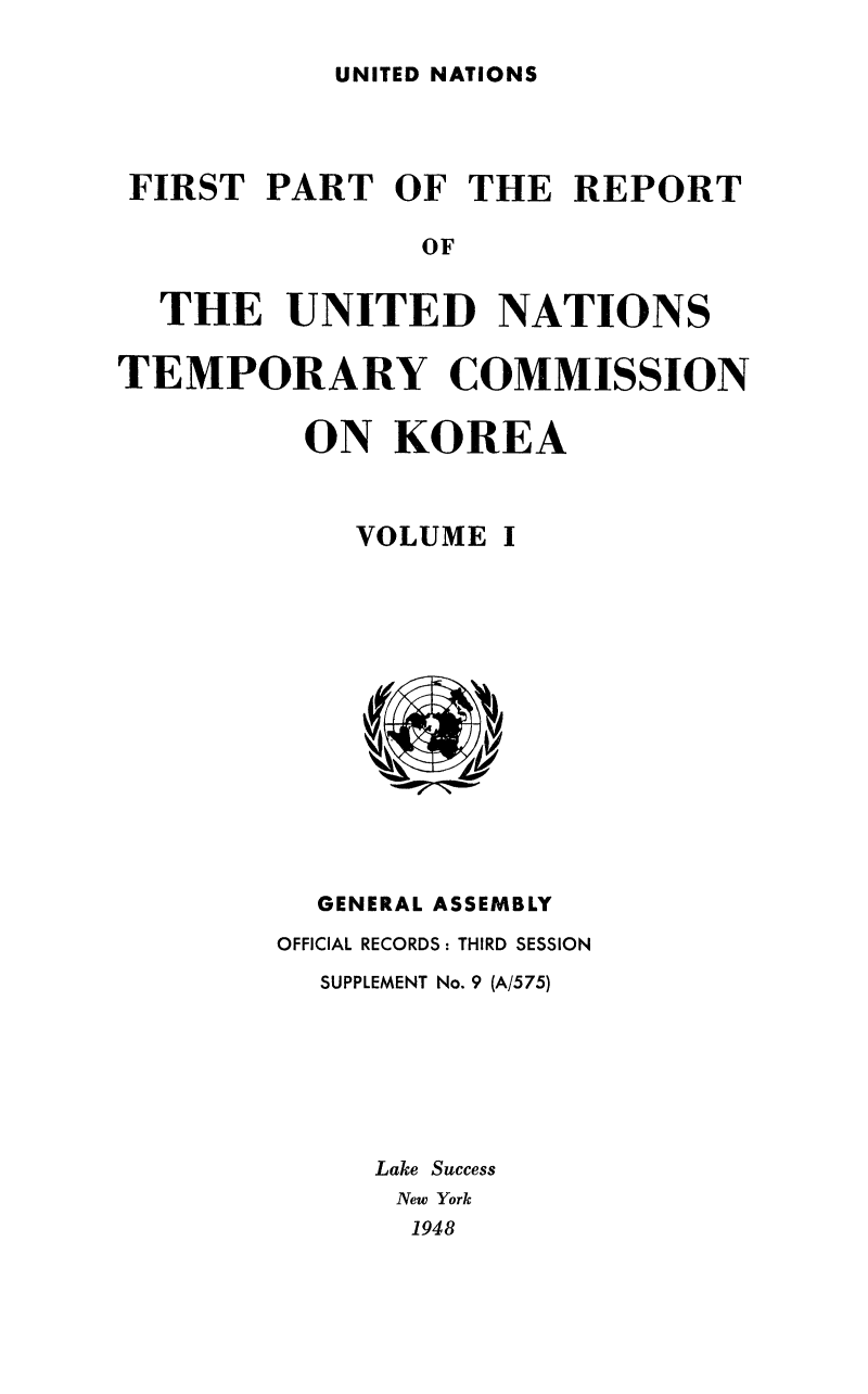 handle is hein.cow/untemckor0001 and id is 1 raw text is: 

UNITED NATIONS


FIRST   PART  OF  THE  REPORT

                OF


  THE UNITED NATIONS

TEMPORARY COMMISSION

          ON  KOREA


VOLUME


I


  GENERAL ASSEMBLY
OFFICIAL RECORDS: THIRD SESSION
  SUPPLEMENT No. 9 (A/575)







     Lake Success
     New York
       1948


