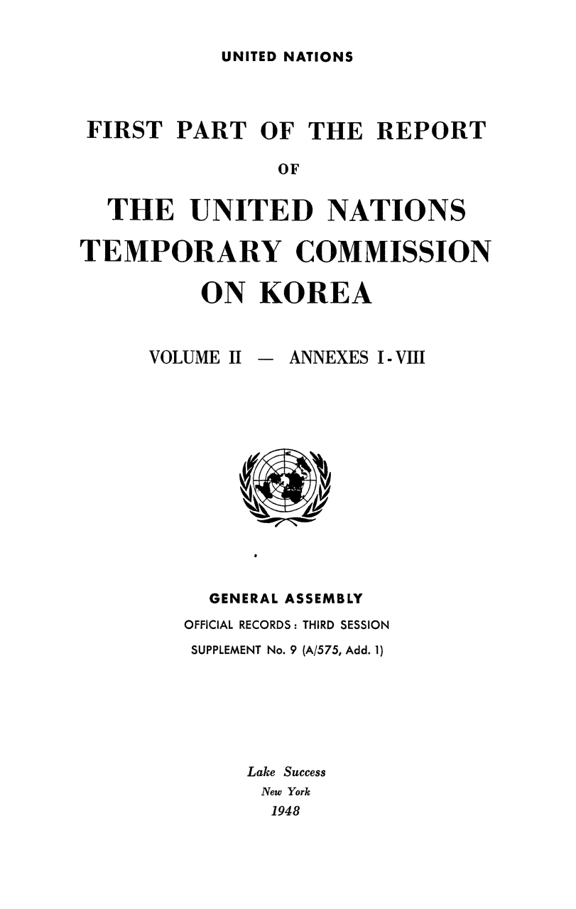 handle is hein.cow/untemckor0002 and id is 1 raw text is: 

UNITED NATIONS


FIRST   PART   OF THE   REPORT

                OF


  THE UNITED NATIONS

TEMPORARY COMMISSION

          ON   KOREA


VOLUME II - ANNEXES I - VIII














     GENERAL ASSEMBLY
   OFFICIAL RECORDS: THIRD SESSION
   SUPPLEMENT No. 9 (A/575, Add. 1)







        Lake Success
        New York
          1948


