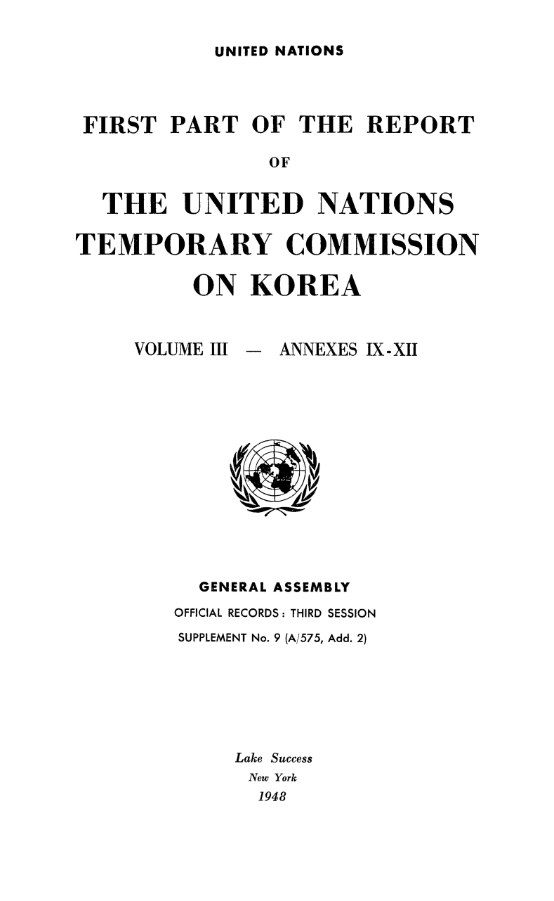 handle is hein.cow/untemckor0003 and id is 1 raw text is: 

UNITED NATIONS


FIRST   PART   OF  THE  REPORT

                OF


  THE UNITED NATIONS

TEMPORARY COMMISSION

          ON   KOREA


VOLUME III


-  ANNEXES IX-XII


  GENERAL ASSEMBLY
OFFICIAL RECORDS: THIRD SESSION
SUPPLEMENT No. 9 (A/575, Add. 2)







     Lake Success
     New York
       1948


