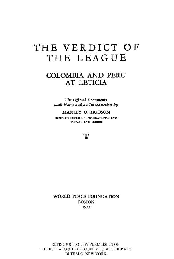handle is hein.cow/vlcolplet0001 and id is 1 raw text is: THE VERDICT OF
THE LEAGUE
COLOMBIA AND PERU
AT LETICIA
The Official Documents
with Notes and an Introduction by
MANLEY 0. HUDSON
BEMIS PROFESSOR OF INTERNATIONAL LAW
HARVARD LAW SCHOOL
WORLD PEACE FOUNDATION
BOSTON
1933
REPRODUCTION BY PERMISSION OF
THE BUFFALO & ERIE COUNTY PUBLIC LIBRARY
BUFFALO, NEW YORK


