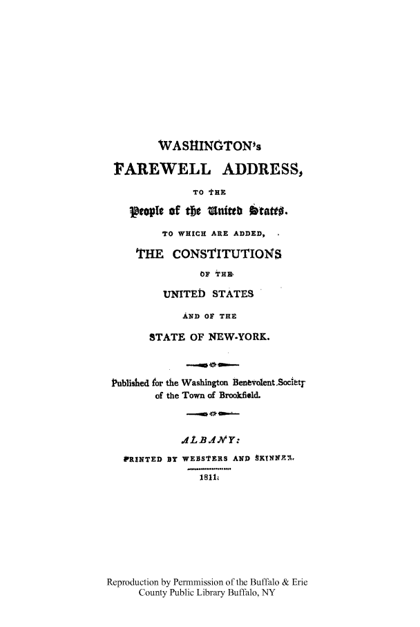 handle is hein.cow/washfarp0001 and id is 1 raw text is: WASHINGTON's
FAREWELL ADDRESS,
TO tHE
ptople of tN   Unittb 6tatt0.
TO WHICH ARE ADDED,
THE CONSTITUTIONS
OF THM,
UNITED STATES
AND OF THE
STATE OF NEW-YORK.
Published tor the Washington Benevolent.Societr
of the Town of BrookfielL
1L BJ JV' Y:
PRINTED BY WEBSTERS AND 9K!N-EA.
1811,
Reproduction by Permnmission of the Buffalo & Erie
County Public Library Buffalo, NY


