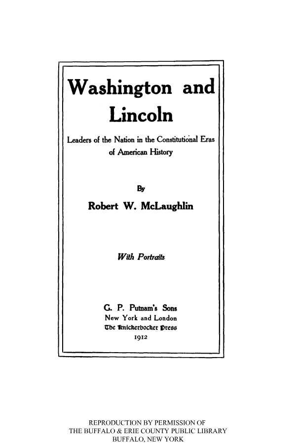 handle is hein.cow/washlinco0001 and id is 1 raw text is: Washington and
Lincoln
Leaders of the Nation in the Constitutional Eras
of American History
By
Robert W. McLaughlin

With Portraits
G. P. Putnam's Sons
New York and London
Ube knickerbocer Vress
1912

REPRODUCTION BY PERMISSION OF
THE BUFFALO & ERIE COUNTY PUBLIC LIBRARY
BUFFALO, NEW YORK


