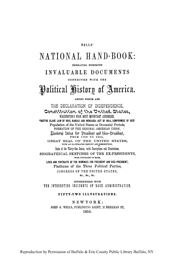 handle is hein.cow/wellnabo0001 and id is 1 raw text is: WE 1L S'

NATIONAL HAND-BOOK:
EMBRACING NUMEROUS
INVALUABLE DOCUMENTS
CONNECTED WITH THE
cvolifical Aistor# of 'Awurica
AMONG WHICH ARE
THE DECLARATION OF INDEPENDENCE,
o t t   oth  Z'G kzte  Stztes,
WASHINGTON'S FOUR MOST IMPORTANT ADDRESSES,
cUGITIVE SLAVE LAW OF 1850, KANSAS AND NEBRASKA ACT OF 1854, COMPROMISE OF 1820
Population of the United States at Decennial Periods,
FORMATION OF THE ORIGINAL AMERICAN UNION, *
FROM 1789 TO 1854,
GREAT SEAL OF THE UNITED STATES,
WITH AN ILLUS7RATED HISTORY AND DIECRIPTION,
Seals of the Thirty-One States, with Lescriptions and Illustrations
BIOGRAPHICAL SKETCHES OF THE EX-PRESIDENTS,
WITH PORTRATIS OF EACH,
LIVES AND PORTRAITS OF THE NOMINEES FOR PRESIDENT AND VICE-PRESIDENT,
Platforms of the Three Political Parties,
CONGRESS OF THE UNITED STATES,
&c., &C., &C.
INTERSPERSED WITH
THE INTERESTING INCIDENTS OF EACH ADMINISTRATION.
FIFTY-TWO ILLUSTRATIONS.
NEWYORK:
JOHN G. WELLS, PUBLISHING AGENT, 11 BEEKMAN ST.
1856.

Reproduction by Permission of Buffalo & Erie County Public Library Buffalo, NY


