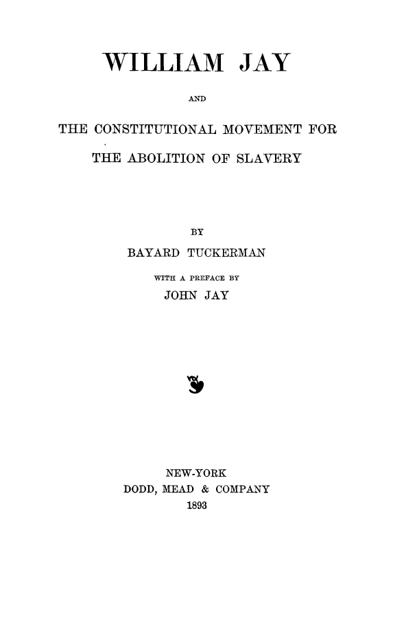handle is hein.cow/wmjayb0001 and id is 1 raw text is: WILLIAM JAY
AND
THE CONSTITUTIONAL MOVEMENT FOR
THE ABOLITION OF SLAVERY

BY
BAYARD TUCKERMAN
WITH A PREFACE BY
JOHN JAY
NEW-YORK
DODD, MEAD & COMPANY
1893


