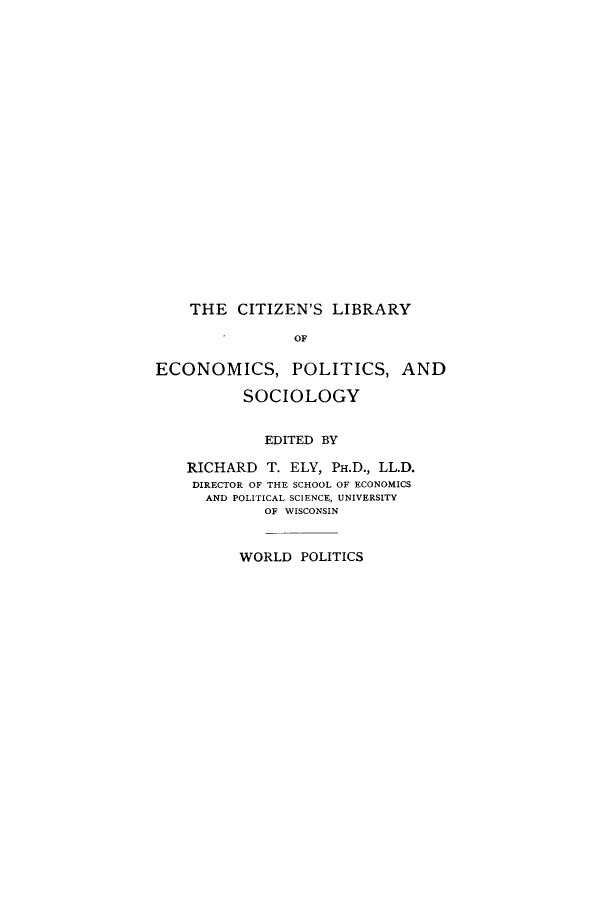 handle is hein.cow/woendo0001 and id is 1 raw text is: THE CITIZEN'S LIBRARY
OF
ECONOMICS, POLITICS, AND
SOCIOLOGY
EDITED BY
RICHARD T. ELY, PH.D., LL.D.
DIRECTOR OF THE SCHOOL OF ECONOMICS
AND POLITICAL SCIENCE, UNIVERSITY
OF WISCONSIN
WORLD POLITICS


