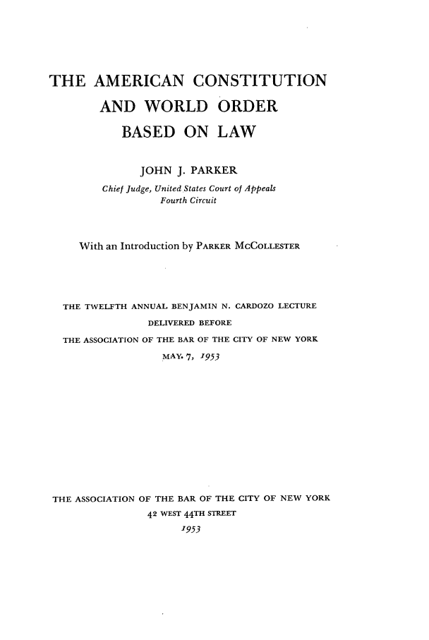 handle is hein.cow/worldord0001 and id is 1 raw text is: THE AMERICAN CONSTITUTION
AND WORLD ORDER
BASED ON LAW
JOHN J. PARKER
Chief Judge, United States Court of Appeals
Fourth Circuit
With an Introduction by PARKER MCCOLLESTER
THE TWELFTH ANNUAL BENJAMIN N. CARDOZO LECTURE
DELIVERED BEFORE
THE ASSOCIATION OF THE BAR OF THE CITY OF NEW YORK
MAY. 7, 1953
THE ASSOCIATION OF THE BAR OF THE CITY OF NEW YORK
42 WEST 44TH STREET
1953


