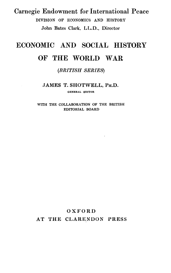 handle is hein.cow/wrgvtbd0001 and id is 1 raw text is: 
Carnegie Endowment for International Peace
       DIVISION OF ECONOMICS AND HISTORY
       John Bates Clark, LL.D., Director


 ECONOMIC AND SOCIAL HISTORY

       OF THE WORLD WAR

             (BRITISH SERES)


         JAMES T. SHOTWELL, PH.D.
                GENERAL EDITOR

       WITH THE COLLABORATION OF THE BRITISH
               EDITORIAL BOARD


















               OXFORD
       AT THE CLARENDON PRESS


