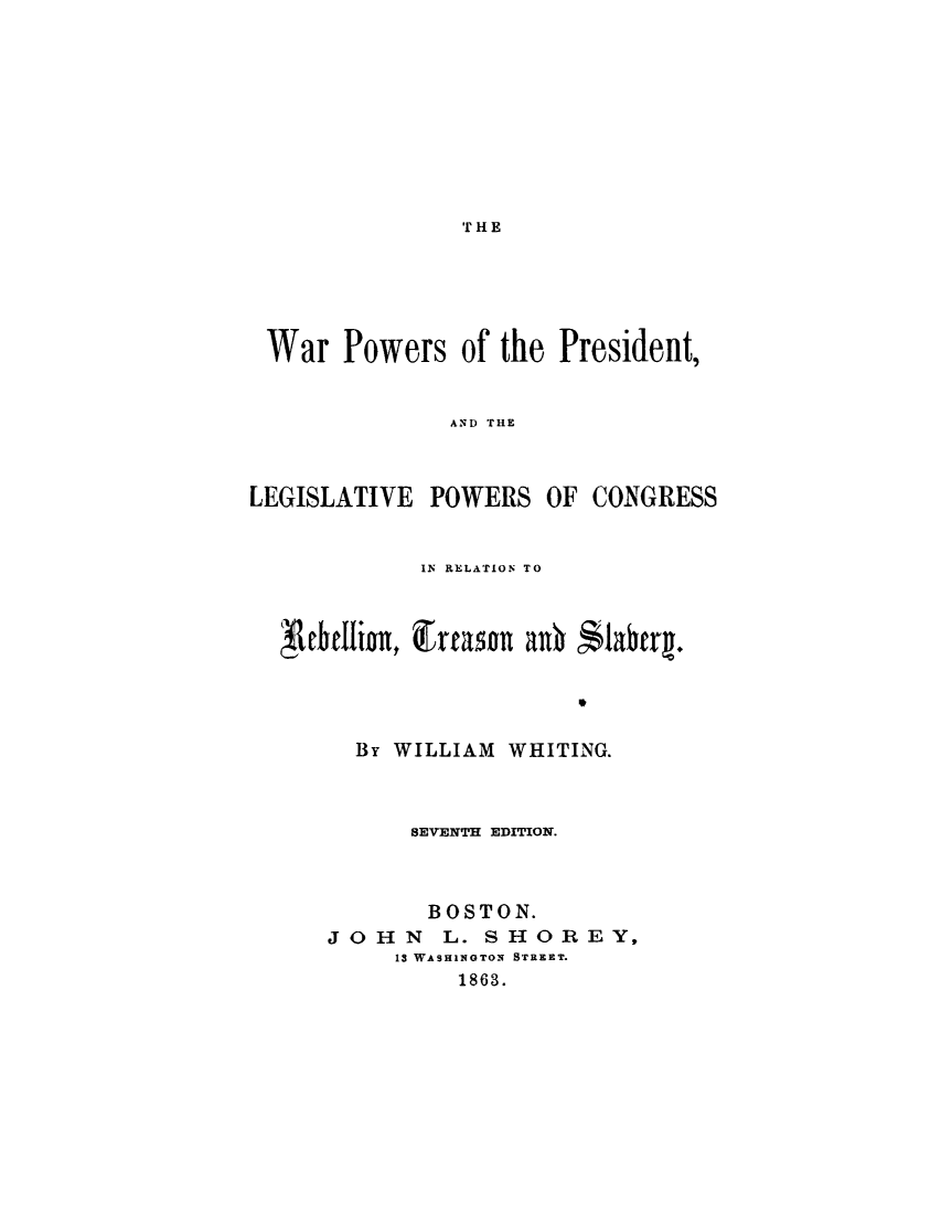 handle is hein.cow/wrpwrpr0001 and id is 1 raw text is: 









'1.I HE


War Powers of the President,


               AND THE



LEGISLATIVE POWERS OF CONGRESS


IN RELATION TO


f, ebellionx, Cfran   anO


$labtq*.


  By WILLIAM WHITING.



      SEVENTH EDITION.



      BOSTON.
JOHN     L. SHTOREY,
     13 WASHINGTON STREET.
          1863.



