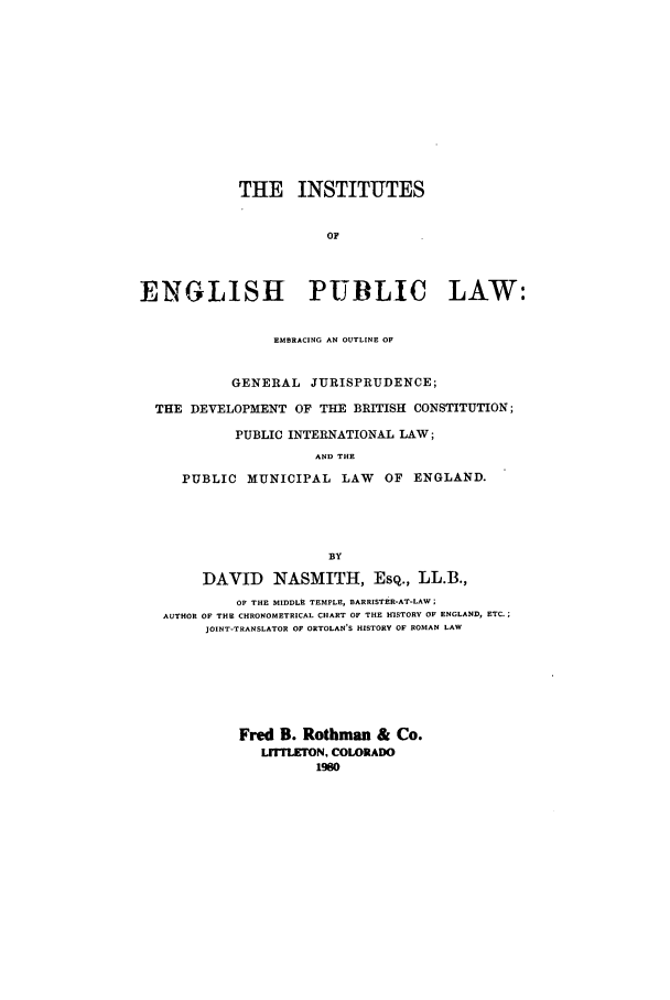 handle is hein.cow/zafo0001 and id is 1 raw text is: THE INSTITUTES
OF
ENGLISH PUBLIC LAW:
EMBRACING AN OUTLINE OF
GENERAL JURISPRUDENCE;
THE DEVELOPMENT OF THE BRITISH CONSTITUTION;
PUBLIC INTERNATIONAL LAW;
AND THE
PUBLIC MUNICIPAL LAW OF ENGLAND.
BY
DAVID NASMITH, ESQ., LL.B.,
OF THE MIDDLE TEMPLE, BARRISTER-AT-LAW;
AUTHOR OF THE CHRONOMETRICAL CHART OF THE HISTORY OF ENGLAND, ETC.;
JOINT-TRANSLATOR OF ORTOLAN'S HISTORY OF ROMAN LAW

Fred B. Rothman & Co.
LrrTLETON. COLORADO
1980



