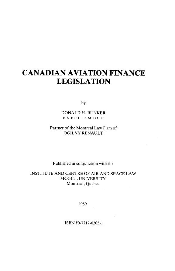 handle is hein.crasl/cndavfil0001 and id is 1 raw text is: 















CANADIAN AVIATION FINANCE

            LEGISLATION



                    by

             DONALD H. BUNKER
             B.A. B.C.L. LL.M. D.C.L.

          Partner of the Montreal Law Firm of
              OGILVY RENAULT






           Published in conjunction with the

   INSTITUTE AND CENTRE OF AIR AND SPACE LAW
             MCGILL UNIVERSITY
               Montreal, Quebec



                    1989


ISBN #0-7717-0205-1


