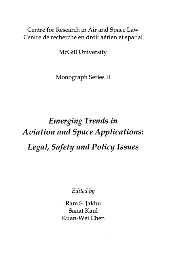 handle is hein.crasl/emtavspl0001 and id is 1 raw text is: 


  Centre for Research in Air and Space Law
Centre de recherche en droit aerien et spatial

           McGill University



           Monograph Series II






        Emerging Trends in
Aviation and Space Applications:

  Legal, Safety and Policy Issues





               Edited by

             Ram S. Jakhu
             Sanat Kaul
             Kuan-Wei Chen


