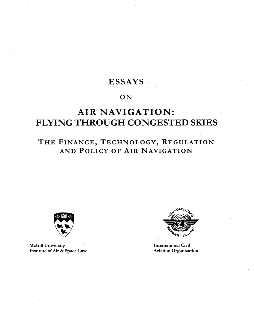handle is hein.crasl/esyairnv0001 and id is 1 raw text is: 









                 ESSAYS

                    ON

          AIR NAVIGATION:
FLYING THROUGH CONGESTED SKIES

THE FINANCE, TECHNOLOGY, REGULATION
      AND POLICY OF AIR NAVIGATION


McGill University
Institute of Air & Space Law


International Civil
Aviation Organization


