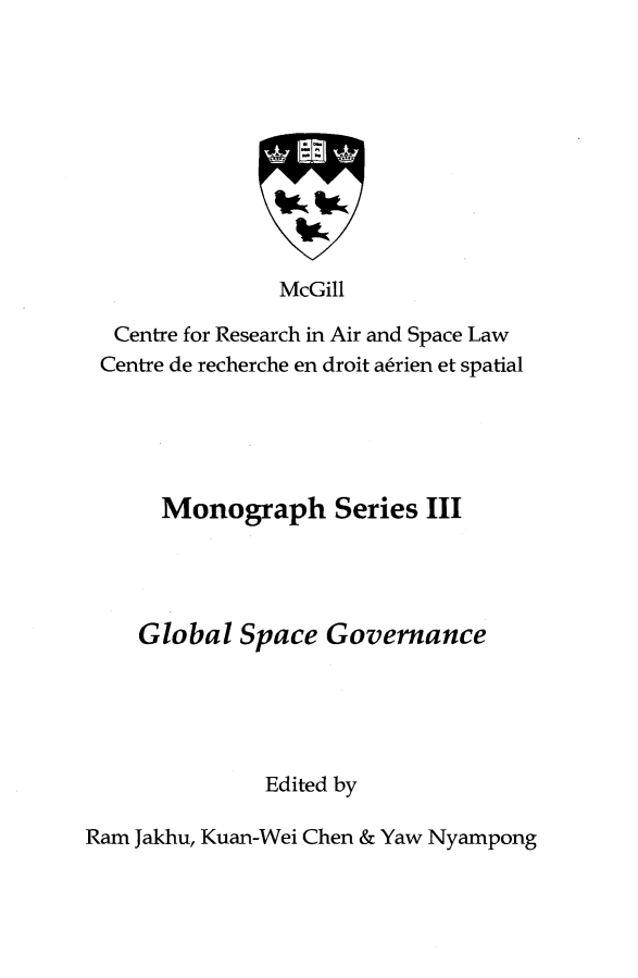 handle is hein.crasl/globspcv0001 and id is 1 raw text is: 










              McGill

 Centre for Research in Air and Space Law
Centre de recherche en droit atrien et spatial


  Monograph Series III




Global Space Governance





          Edited by


Ram Jakhu, Kuan-Wei Chen & Yaw Nyampong


