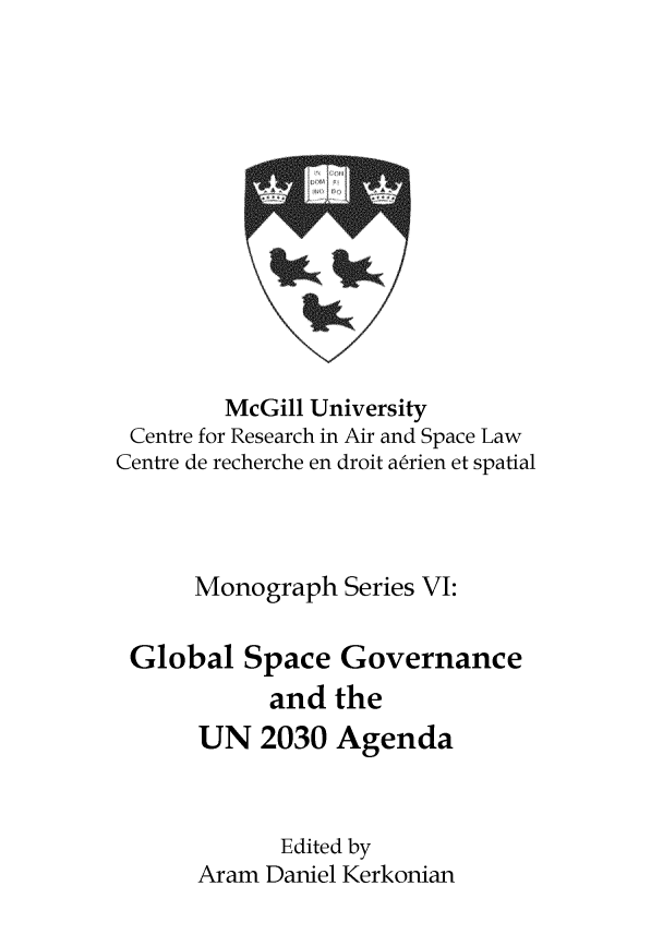 handle is hein.crasl/glospvun0001 and id is 1 raw text is: 












        McGill University
 Centre for Research in Air and Space Law
Centre de recherche en droit aerien et spatial



      Monograph   Series VI:

 Global   Space  Governance
            and  the
      UN   2030  Agenda


             Edited by
      Aram  Daniel Kerkonian


