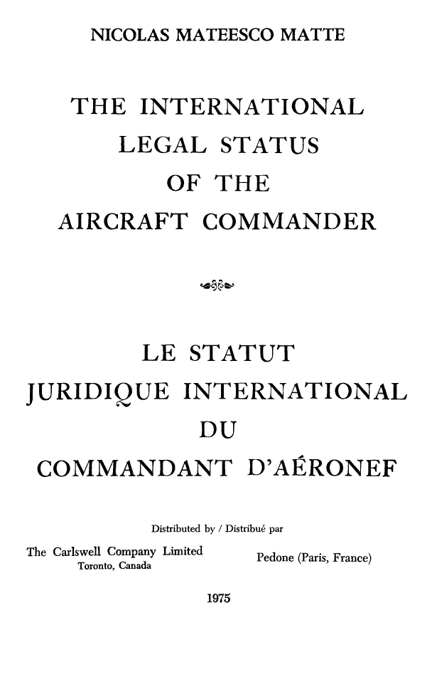 handle is hein.crasl/inlsarcmd0001 and id is 1 raw text is: NICOLAS MATEESCO MATTE


    THE INTERNATIONAL
        LEGAL STATUS
            OF THE
   AIRCRAFT COMMANDER




          LE STATUT
JURIDIQUE INTERNATIONAL
              DU
 COMMANDANT D'AERONEF


Distributed by / Distribu6 par


The Carlswell Company Limited
    Toronto, Canada


Pedone (Paris, France)


1975


