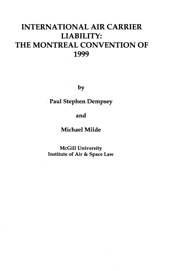 handle is hein.crasl/intarcby0001 and id is 1 raw text is: 


  INTERNATIONAL AIR CARRIER
            LIABILITY:
THE MONTREAL CONVENTION OF
               1999




               by

         Paul Stephen Dempsey

                and


   Michael Milde


   McGill University
Institute of Air & Space Law


