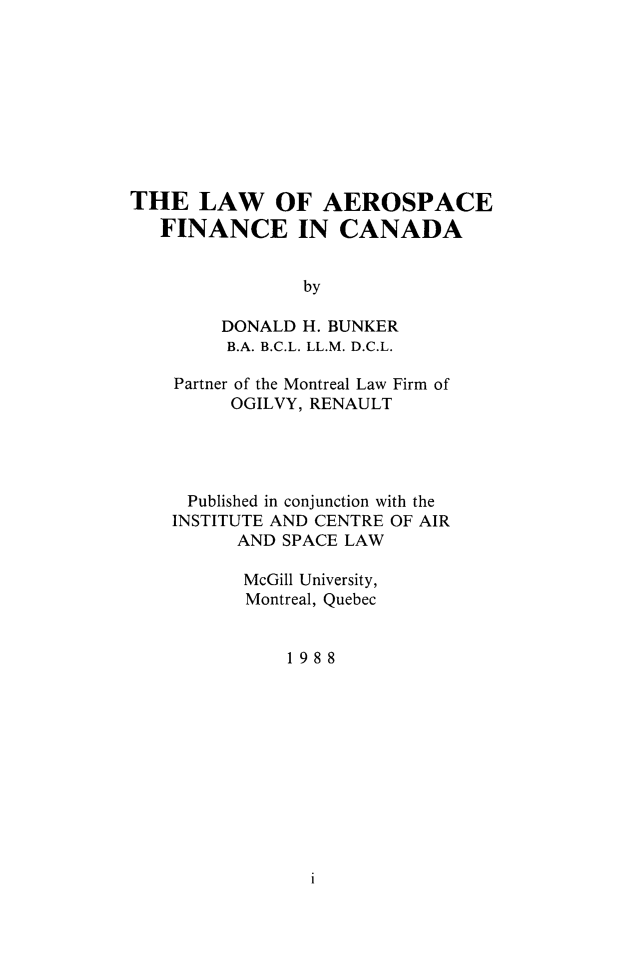 handle is hein.crasl/laerofinc0001 and id is 1 raw text is: 









THE LAW OF AEROSPACE
   FINANCE IN CANADA


                by

        DONALD H. BUNKER
        B.A. B.C.L. LL.M. D.C.L.


Partner of the Montreal Law Firm of
     OGILVY, RENAULT




 Published in conjunction with the
INSTITUTE AND CENTRE OF AIR
      AND SPACE LAW

      McGill University,
      Montreal, Quebec


          1988


