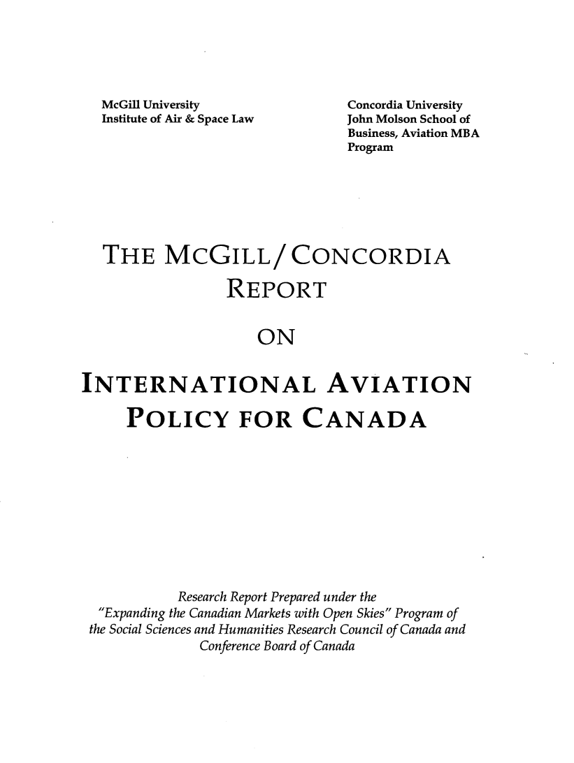 handle is hein.crasl/mcritavpd0001 and id is 1 raw text is: 





McGill University
Institute of Air & Space Law


Concordia University
John Molson School of
Business, Aviation MBA
Program


  THE MCGILL/ CONCORDIA

                 REPORT


                     ON


INTERNATIONAL AVIATION

     POLICY FOR CANADA










           Research Report Prepared under the
  Expanding the Canadian Markets with Open Skies Program of
  the Social Sciences and Humanities Research Council of Canada and
              Conference Board of Canada


