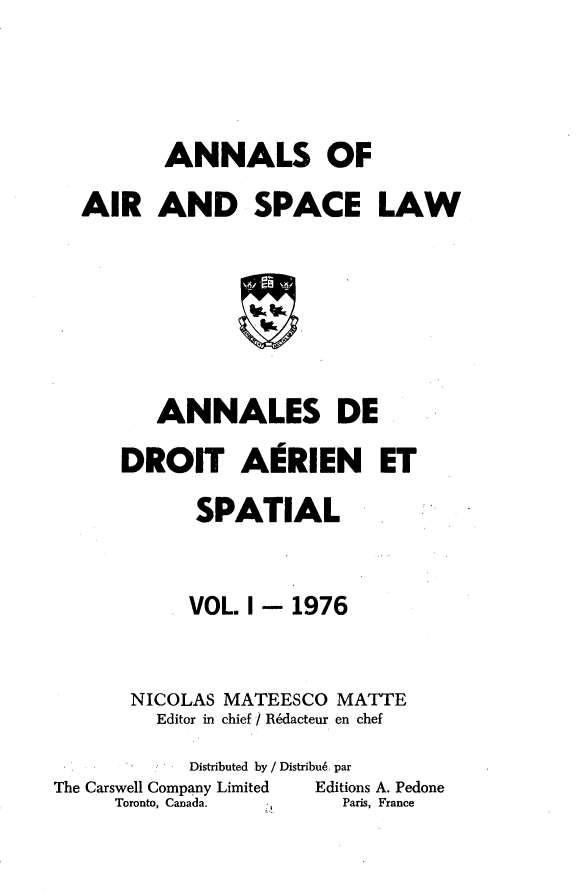 handle is hein.crasl/nairspl0001 and id is 1 raw text is: 



       ANNALS OF
AIR AND SPACE LAW






      ANNALES DE


DROIT AgRIEN ET

      SPATIAL


      VOL. I- 1976


 NICOLAS MATEESCO MATTE
   Editor in chief I R~dacteur en chef


            Distributed by / Distribu6: par
The Carswell Company Limited Editions A. Pedone
     Toronto, Canada.    Paris, France


