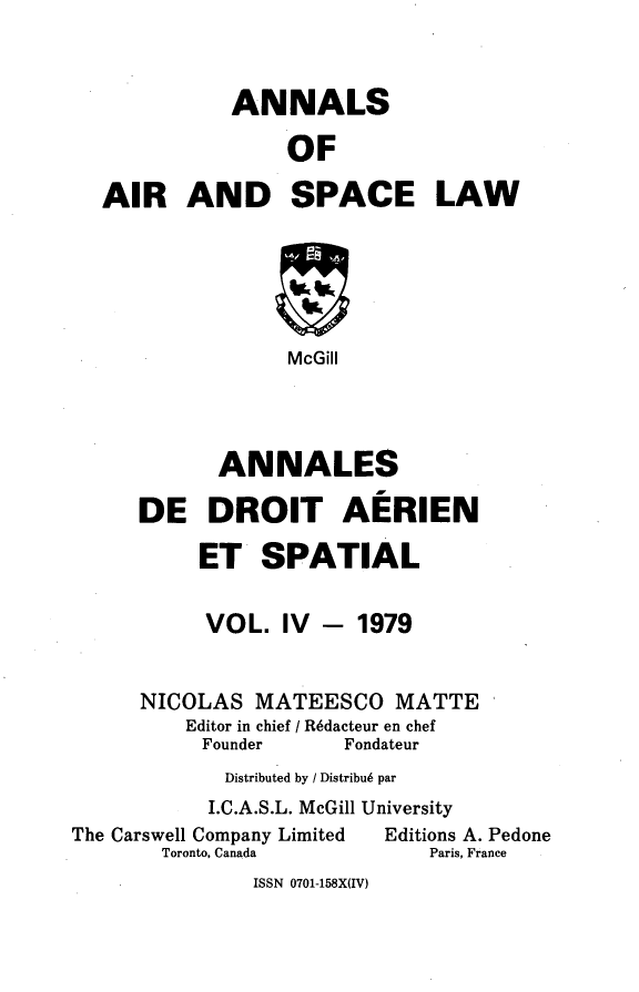 handle is hein.crasl/nairspl0004 and id is 1 raw text is: 



             ANNALS

                  OF

  AIR AND SPACE LAW






                  McGill




            ANNALES

      DE DROIT AERIEN

          ET SPATIAL


          VOL. IV - 1979


      NICOLAS MATEESCO MATTE
         Editor in chief / R6dacteur en chef
           Founder    Fondateur
             Distributed by / Distribu6 par
           I.C.A.S.L. McGill University
The Carswell Company Limited  Editions A. Pedone
       Toronto, Canada       Paris, France


ISSN 0701-158X(IV)


