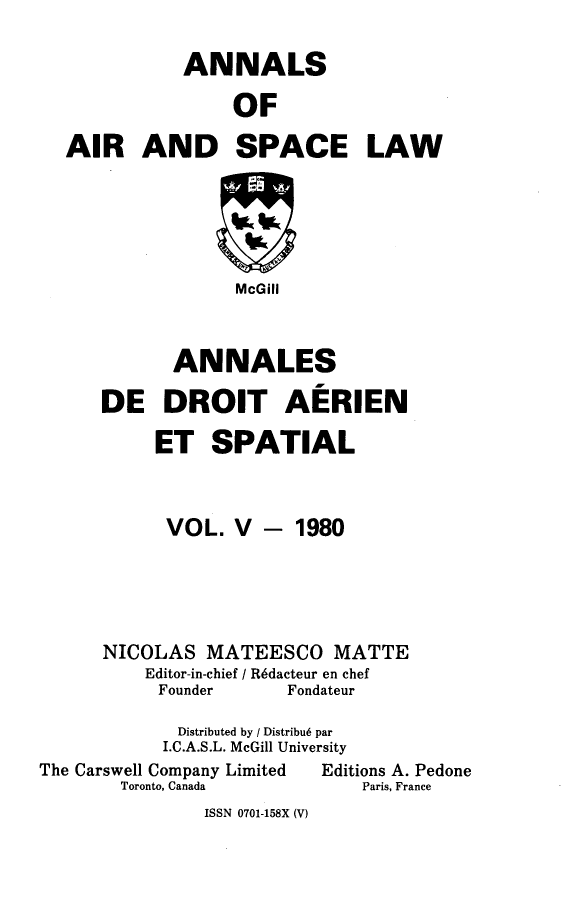 handle is hein.crasl/nairspl0005 and id is 1 raw text is: 

           ANNALS

               OF

AIR AND SPACE LAW






                McGill



          ANNALES

   DE DROIT AERIEN

        ET SPATIAL


VOL. V


- 1980


NICOLAS MATEESCO MATTE
    Editor-in-chief / R6dacteur en chef
    Founder      Fondateur

       Distributed by / Distribu6 par
     I.C.A.S.L. McGill University


The Carswell Company Limited
       Toronto, Canada


Editions A. Pedone
    Paris, France


ISSN 0701-158X (V)


