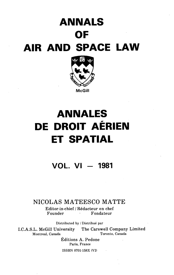 handle is hein.crasl/nairspl0006 and id is 1 raw text is: 


             ANNALS

                  OF

  AIR AND SPACE LAW






                  McGill



            ANNALES

     DE DROIT AERIEN

          ET SPATIAL



          VOL. VI - 1981





     NICOLAS MATEESCO MATTE
         Editor-in-chief / R6dacteur en chef
         Founder       Fondateur
            Distributed by / Distribu6 par
I.C.A.S.L. McGill University  The Carswell Company Limited
    Montreal, Canada      Toronto, Canada
             Editions A. Pedone
                Paris, France
              ISSBN 0701-158X (VI)


