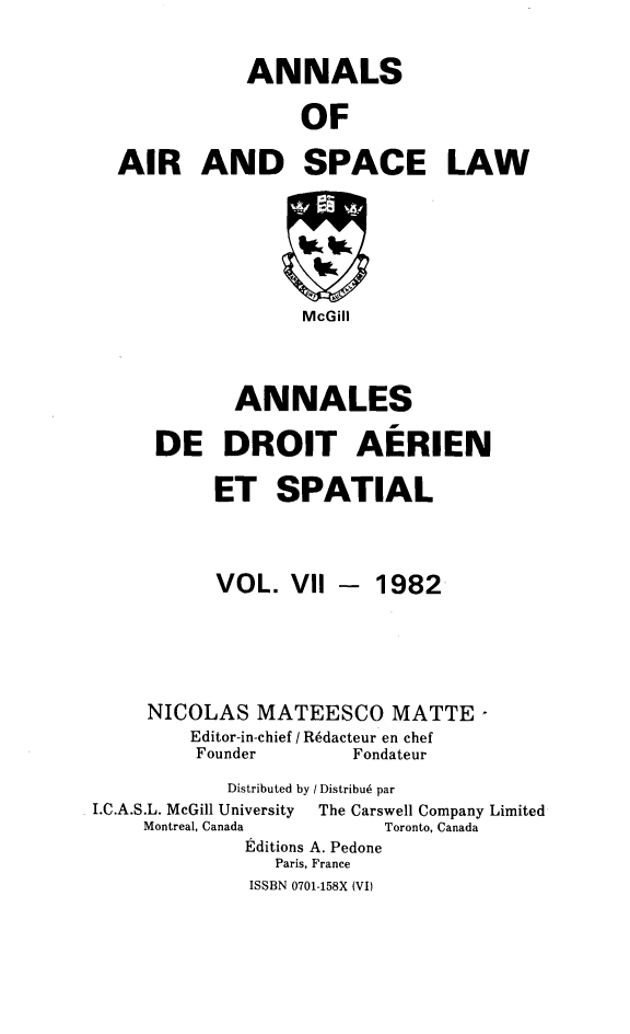 handle is hein.crasl/nairspl0007 and id is 1 raw text is: 

             ANNALS

                  OF

  AIR AND SPACE LAW






                  McGill



            ANNALES

     DE DROIT AERIEN

           ET SPATIAL



           VOL. VII -    1982





     NICOLAS MATEESCO MATTE -
         Editor-in-chief / R6dacteur en chef
         Founder       Fondateur
            Distributed by / Distribu6 par
I.C.A.S.L. McGill University  The Carswell Company Limited
    Montreal, Canada     Toronto, Canada
             Editions A. Pedone
                Paris, France
              ISSBN 0701-158X (VI)



