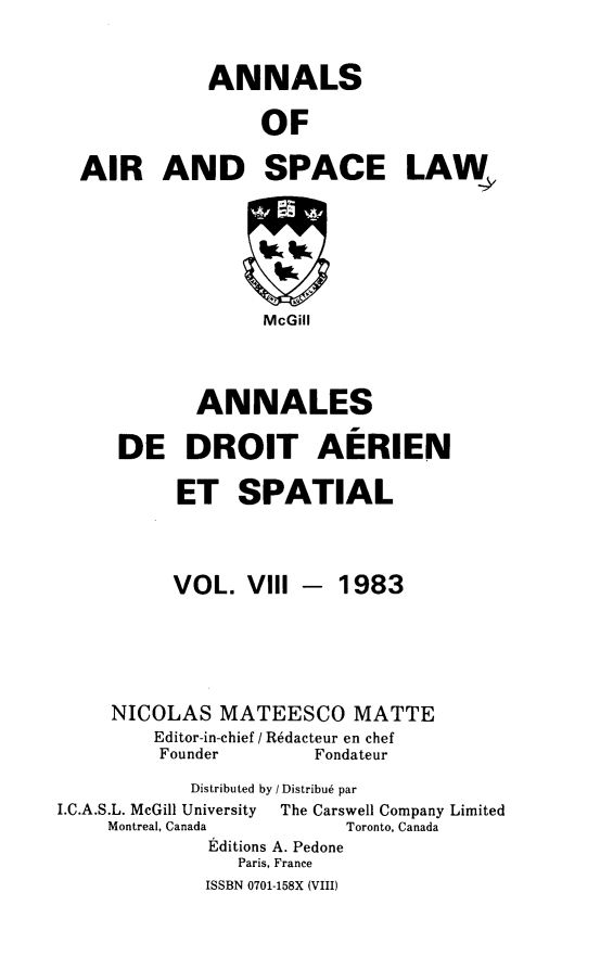 handle is hein.crasl/nairspl0008 and id is 1 raw text is: 


              ANNALS

                  OF

  AIR AND SPACE LAW,






                  McGill



            ANNALES

     DE DROIT AERIEN

           ET SPATIAL



           VOL. VIII -   1983





     NICOLAS MATEESCO MATTE
         Editor-in-chief / R6dacteur en chef
         Founder       Fondateur
            Distributed by / Distribu6 par
I.C.A.S.L. McGill University  The Carswell Company Limited
     Montreal, Canada     Toronto, Canada
             Editions A. Pedone
                Paris, France
             ISSBN 0701-158X (VIII)


